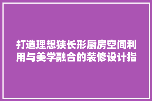 打造理想狭长形厨房空间利用与美学融合的装修设计指南 建筑设计