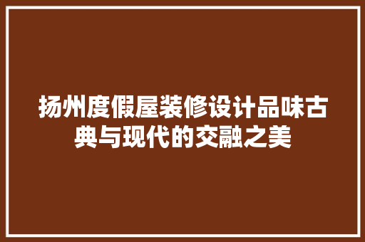 扬州度假屋装修设计品味古典与现代的交融之美