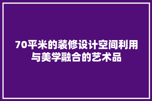 70平米的装修设计空间利用与美学融合的艺术品