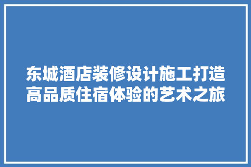 东城酒店装修设计施工打造高品质住宿体验的艺术之旅