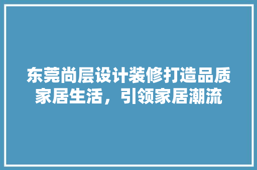 东莞尚层设计装修打造品质家居生活，引领家居潮流