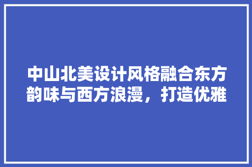 中山北美设计风格融合东方韵味与西方浪漫，打造优雅家居空间