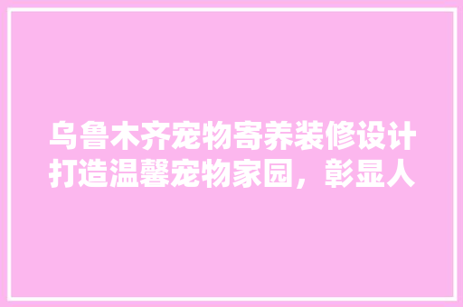 乌鲁木齐宠物寄养装修设计打造温馨宠物家园，彰显人文关怀 公共建筑设计