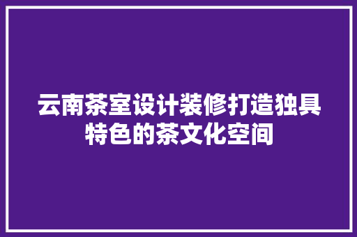 云南茶室设计装修打造独具特色的茶文化空间