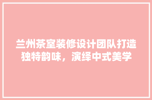 兰州茶室装修设计团队打造独特韵味，演绎中式美学