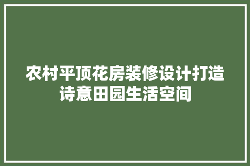 农村平顶花房装修设计打造诗意田园生活空间