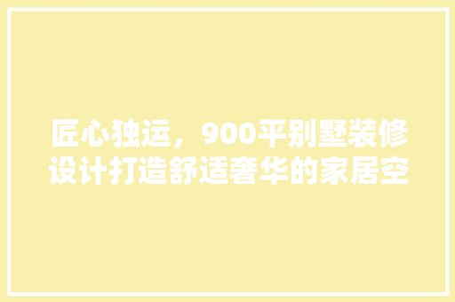 匠心独运，900平别墅装修设计打造舒适奢华的家居空间