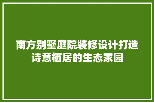 南方别墅庭院装修设计打造诗意栖居的生态家园