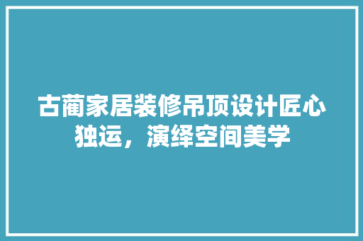 古蔺家居装修吊顶设计匠心独运，演绎空间美学