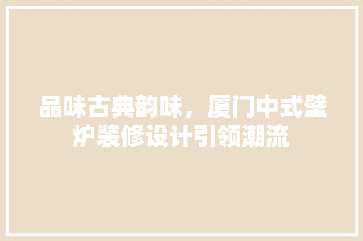品味古典韵味，厦门中式壁炉装修设计引领潮流