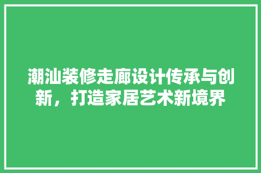 潮汕装修走廊设计传承与创新，打造家居艺术新境界
