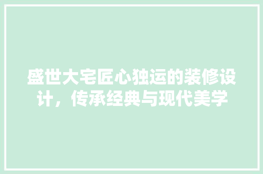 盛世大宅匠心独运的装修设计，传承经典与现代美学