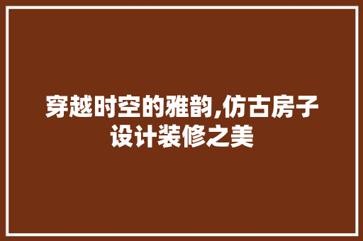 穿越时空的雅韵,仿古房子设计装修之美 施工工艺
