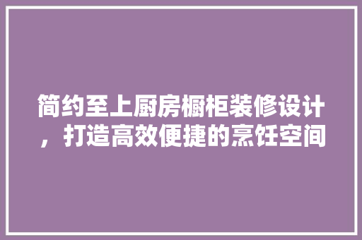 简约至上厨房橱柜装修设计，打造高效便捷的烹饪空间
