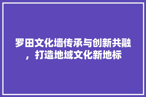 罗田文化墙传承与创新共融，打造地域文化新地标