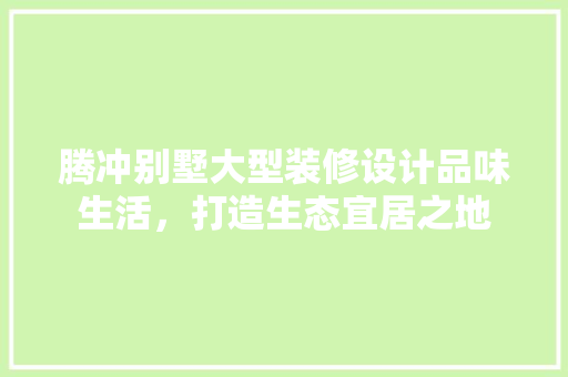 腾冲别墅大型装修设计品味生活，打造生态宜居之地