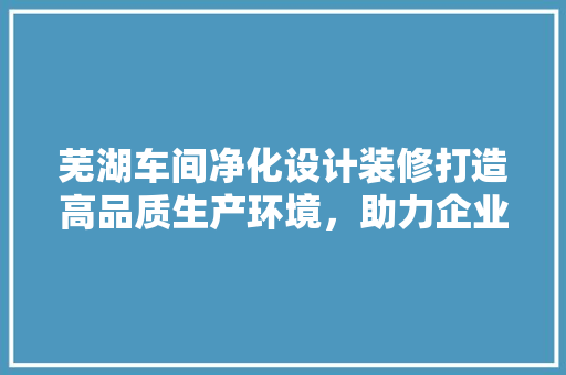芜湖车间净化设计装修打造高品质生产环境，助力企业发展