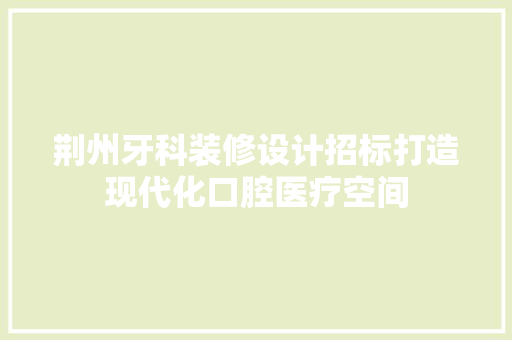 荆州牙科装修设计招标打造现代化口腔医疗空间