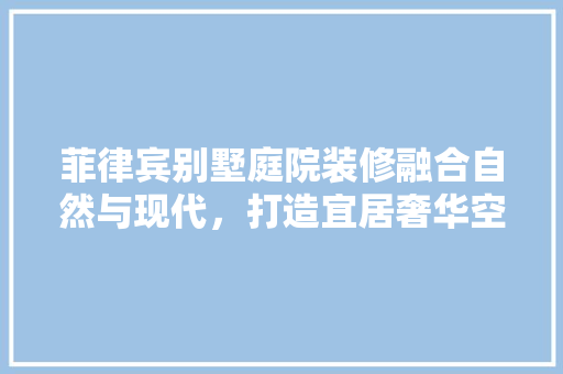 菲律宾别墅庭院装修融合自然与现代，打造宜居奢华空间