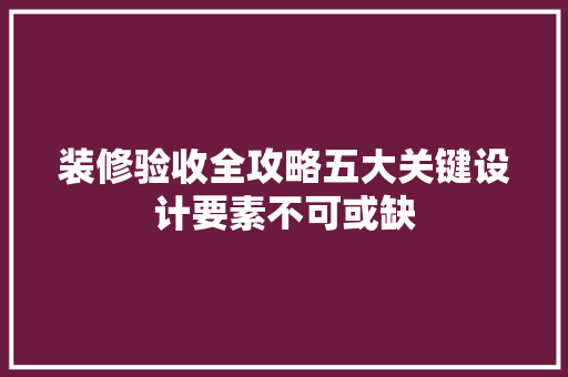 装修验收全攻略五大关键设计要素不可或缺
