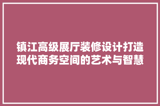 镇江高级展厅装修设计打造现代商务空间的艺术与智慧