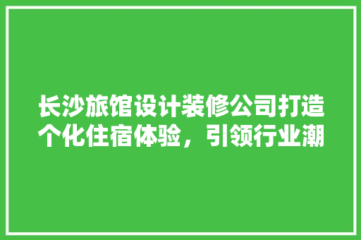 长沙旅馆设计装修公司打造个化住宿体验，引领行业潮流