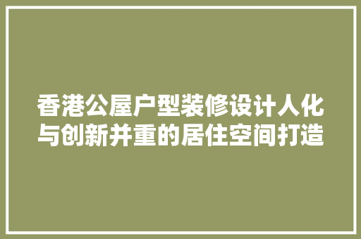 香港公屋户型装修设计人化与创新并重的居住空间打造