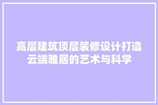 高层建筑顶层装修设计打造云端雅居的艺术与科学 工艺流程