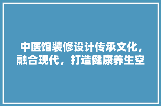 中医馆装修设计传承文化，融合现代，打造健康养生空间