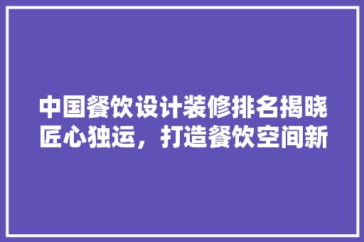 中国餐饮设计装修排名揭晓匠心独运，打造餐饮空间新典范