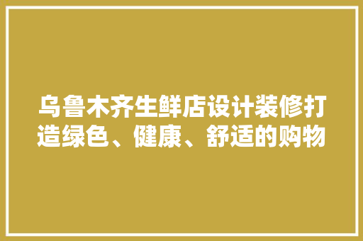 乌鲁木齐生鲜店设计装修打造绿色、健康、舒适的购物空间