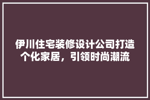 伊川住宅装修设计公司打造个化家居，引领时尚潮流