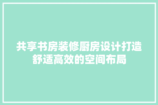 共享书房装修厨房设计打造舒适高效的空间布局