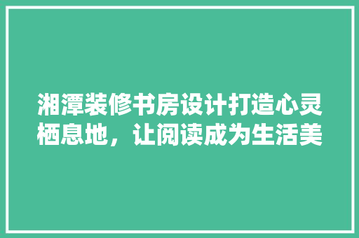 湘潭装修书房设计打造心灵栖息地，让阅读成为生活美学