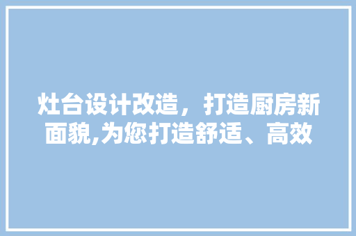 灶台设计改造，打造厨房新面貌,为您打造舒适、高效、美观的烹饪空间