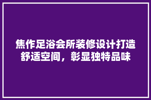 焦作足浴会所装修设计打造舒适空间，彰显独特品味