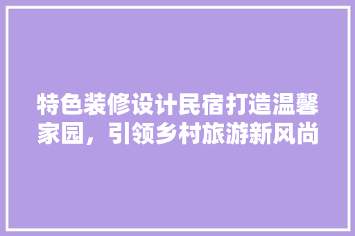 特色装修设计民宿打造温馨家园，引领乡村旅游新风尚