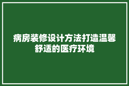 病房装修设计方法打造温馨舒适的医疗环境