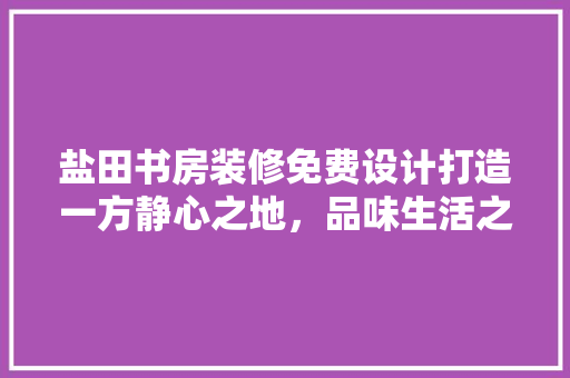 盐田书房装修免费设计打造一方静心之地，品味生活之美