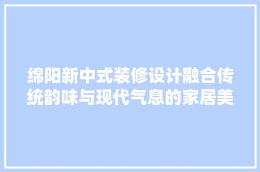 绵阳新中式装修设计融合传统韵味与现代气息的家居美学