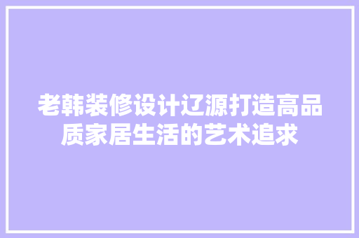 老韩装修设计辽源打造高品质家居生活的艺术追求