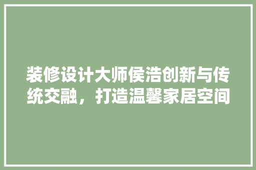 装修设计大师侯浩创新与传统交融，打造温馨家居空间