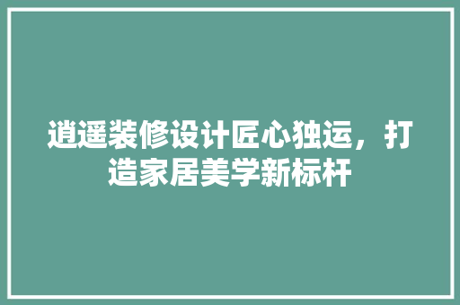逍遥装修设计匠心独运，打造家居美学新标杆