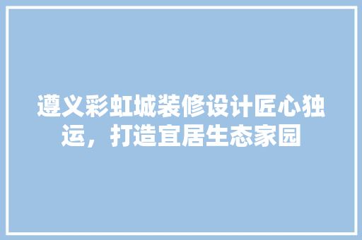 遵义彩虹城装修设计匠心独运，打造宜居生态家园