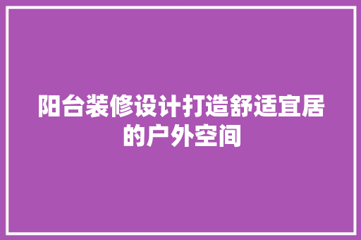 阳台装修设计打造舒适宜居的户外空间