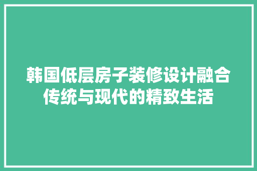 韩国低层房子装修设计融合传统与现代的精致生活