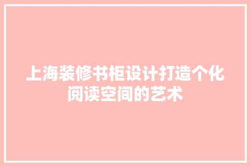 上海装修书柜设计打造个化阅读空间的艺术