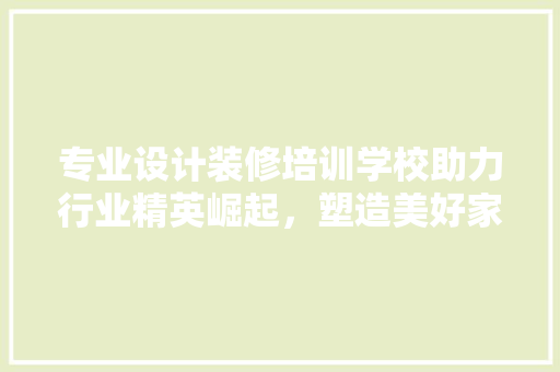 专业设计装修培训学校助力行业精英崛起，塑造美好家居未来