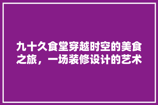 九十久食堂穿越时空的美食之旅，一场装修设计的艺术盛宴 施工技术