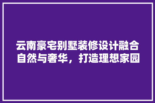 云南豪宅别墅装修设计融合自然与奢华，打造理想家园